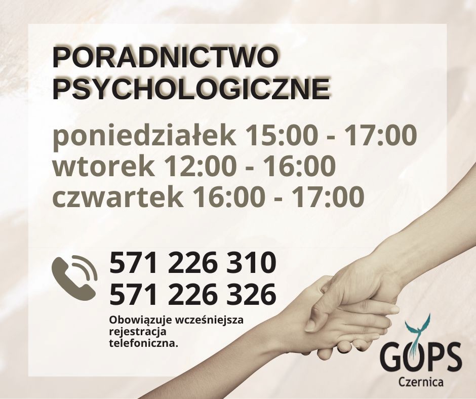Beżowa grafika, w prawym dolnym rogu zdjęcia trzymających się dłoni oraz logo GOPS w Czernicy; w środkowej części jaśniejsza ramka, a w niej napis o treści "poradnictwo psychologiczne; poniedziałek 15:00 - 17:00, wtorek 12:00 - 16:00, czwartek 16:00 - 17:00; tel. 571 226 310, 571 226 326; obowiązuje wcześniejsza rejestracja telefoniczna".