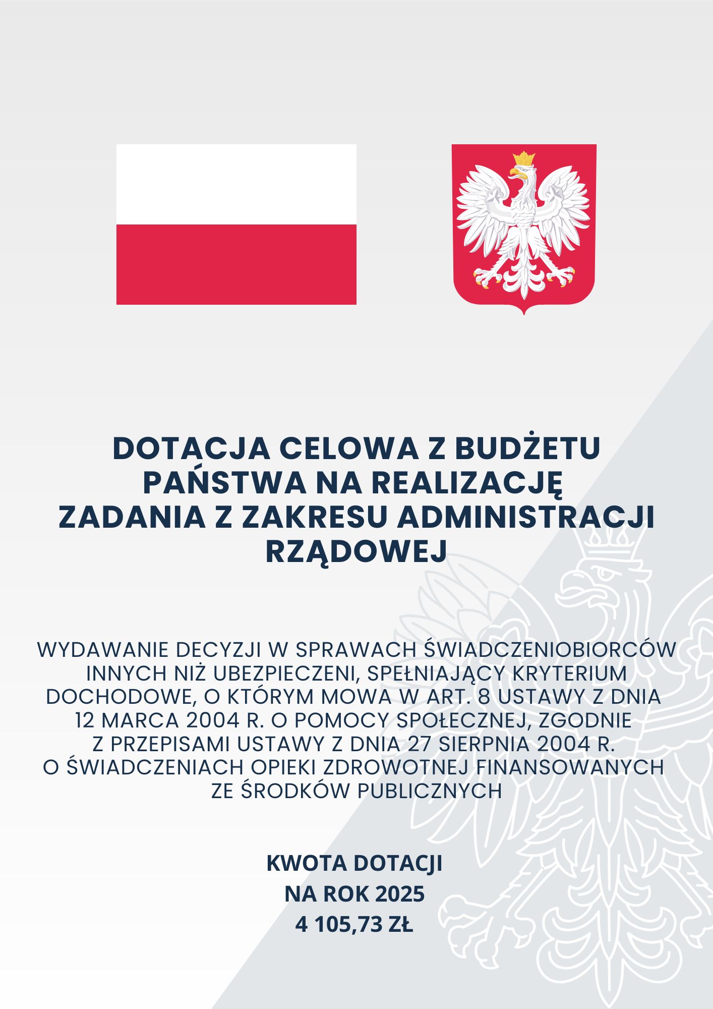 Szare tło o dwóch odcieniach z zarysem orła w koronie; na górze na pierwszym planie flaga oraz godło Polski; poniżej tekst o treści: „Dotacja celowa z budżetu państwa na realizację zadania z zakresu administracji rządowej Wydawanie decyzji w sprawach świadczeniobiorców innych niż ubezpieczeni, spełniający kryterium dochodowe, o którym mowa w art. 8 ustawy z dnia 12 marca 2004 r. o pomocy społecznej, zgodnie z przepisami ustawy z dnia 27 sierpnia 2004 r. o świadczeniach opieki zdrowotnej finansowanych ze środków publicznych Kwota dotacji na rok 2025 4 105,73 zł”