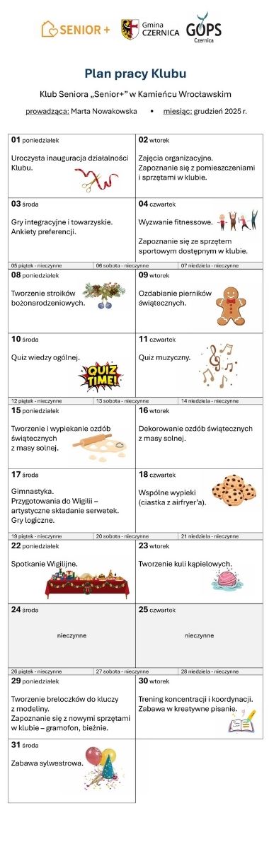 Nagłówek przestawiający logotypy programu „Senior+”, GOPS w Czernicy i Gminy Czernica oraz tekst: Plan pracy klubu;  Klub Seniora „Senior+” w Kamieńcu Wrocławskim; prowadząca: Marta Nowakowska; miesiąc: grudzień 2025 r. Poniżej tabela w formie kalendarza; dni, w których klub jest nieczynny – z szarym tłem, w pozostałych dniach informacje o planowanych zajęciach ozdobione drobnymi grafikami ilustrującymi tekst: 01 poniedziałek: Uroczysta inauguracja działalności Klubu. 02 wtorek: Zajęcia organizacyjne. Zapoznanie się z pomieszczeniami i sprzętami w klubie. 03 środa: Gry integracyjne i towarzyskie. Ankiety preferencji. 04 czwartek: Wyzwanie fitnessowe. Zapoznanie się ze sprzętem sportowym dostępnym w klubie. 08 poniedziałek: Tworzenie stroików bożonarodzeniowych. 09 wtorek: Ozdabianie pierników świątecznych. 10 środa: Quiz wiedzy ogólnej. 11 czwartek: Quiz muzyczny. 15 poniedziałek: Tworzenie i wypiekanie ozdób świątecznych z masy solnej. 16 wtorek: Dekorowanie ozdób świątecznych z masy solnej. 17 środa: Gimnastyka. Przygotowania do Wigilii – artystyczne składanie serwetek. Gry logiczne. 18 czwartek: Wspólne wypieki (ciastka z airfryer’a). 22 poniedziałek: Spotkanie Wigilijne. 23 wtorek: Tworzenie kuli kąpielowych. 29 poniedziałek: Tworzenie breloczków do kluczy z modeliny. Zapoznanie się z nowymi sprzętami w klubie – gramofon, bieżnie. 30 wtorek: Trening koncentracji i koordynacji. Zabawa w kreatywne pisanie 31 środa: Zabawa sylwestrowa